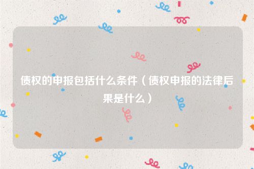债权的申报包括什么条件（债权申报的法律后果是什么）