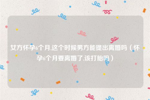 女方怀孕6个月,这个时候男方能提出离婚吗（怀孕6个月要离婚了,该打胎吗）