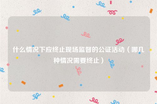 什么情况下应终止现场监督的公证活动（哪几种情况需要终止）
