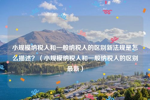 小规模纳税人和一般纳税人的区别新法规是怎么描述？（小规模纳税人和一般纳税人的区别最新）