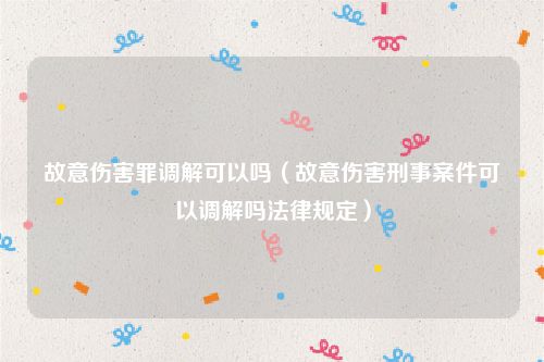故意伤害罪调解可以吗（故意伤害刑事案件可以调解吗法律规定）