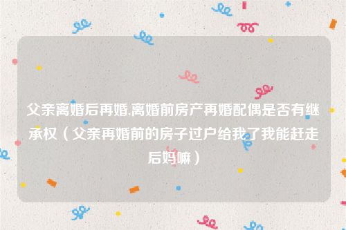 父亲离婚后再婚,离婚前房产再婚配偶是否有继承权（父亲再婚前的房子过户给我了我能赶走后妈嘛）