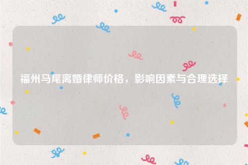 福州马尾离婚律师价格，影响因素与合理选择