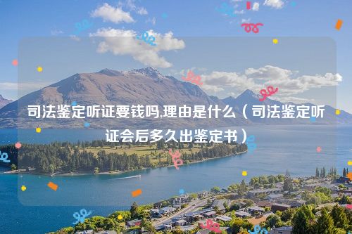 司法鉴定听证要钱吗,理由是什么（司法鉴定听证会后多久出鉴定书）