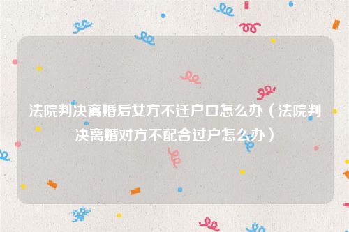 法院判决离婚后女方不迁户口怎么办（法院判决离婚对方不配合过户怎么办）