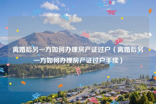 离婚后另一方如何办理房产证过户（离婚后另一方如何办理房产证过户手续）