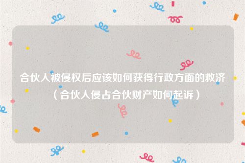 合伙人被侵权后应该如何获得行政方面的救济（合伙人侵占合伙财产如何起诉）