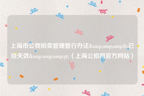 上海市公物拍卖管理暂行办法&amp;amp;lt;已经失效&amp;amp;gt;（上海公拍网官方网站）