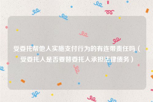 受委托帮他人实施支付行为的有连带责任吗（受委托人是否要替委托人承担法律债务）