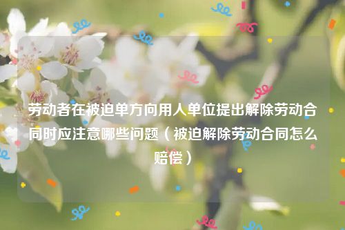劳动者在被迫单方向用人单位提出解除劳动合同时应注意哪些问题（被迫解除劳动合同怎么赔偿）