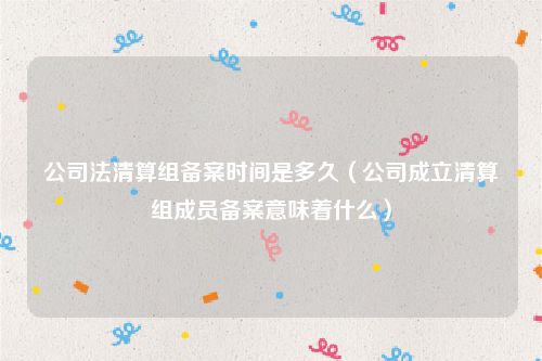 公司法清算组备案时间是多久（公司成立清算组成员备案意味着什么）