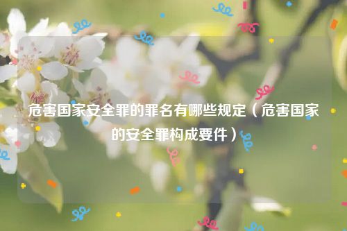 危害国家安全罪的罪名有哪些规定（危害国家的安全罪构成要件）