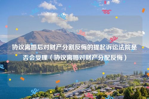 协议离婚后对财产分割反悔的提起诉讼法院是否会受理（协议离婚对财产分配反悔）