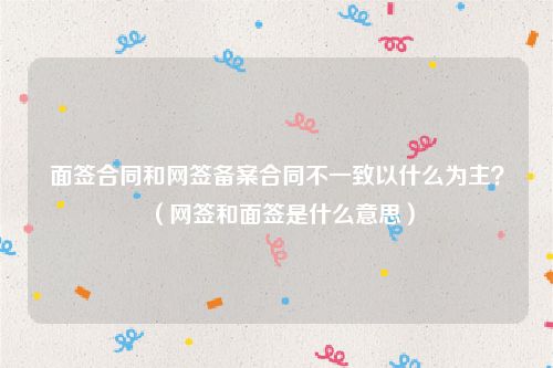 面签合同和网签备案合同不一致以什么为主？（网签和面签是什么意思）