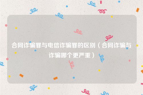 合同诈骗罪与电信诈骗罪的区别（合同诈骗与诈骗哪个更严重）