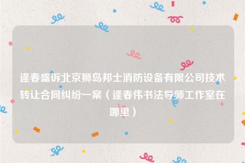 逄春盛诉北京狮岛邦士消防设备有限公司技术转让合同纠纷一案（逄春伟书法导师工作室在哪里）