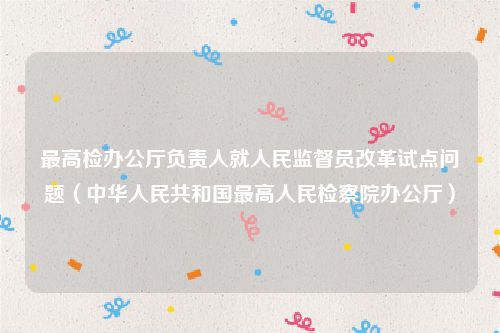 最高检办公厅负责人就人民监督员改革试点问题（中华人民共和国最高人民检察院办公厅）