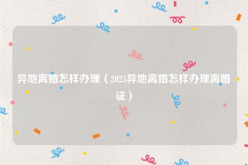 异地离婚怎样办理（2025异地离婚怎样办理离婚证）