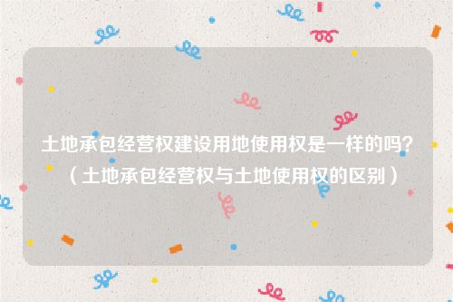 土地承包经营权建设用地使用权是一样的吗？（土地承包经营权与土地使用权的区别）
