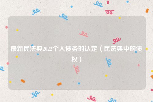 最新民法典2022个人债务的认定（民法典中的债权）