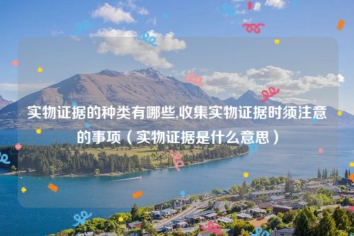 实物证据的种类有哪些,收集实物证据时须注意的事项（实物证据是什么意思）