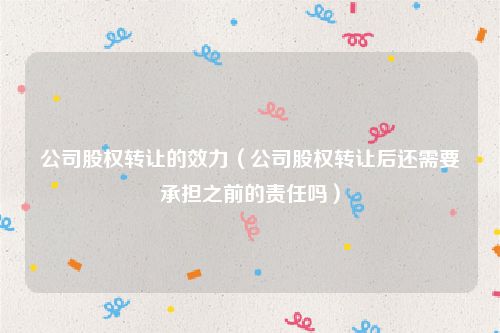 公司股权转让的效力（公司股权转让后还需要承担之前的责任吗）