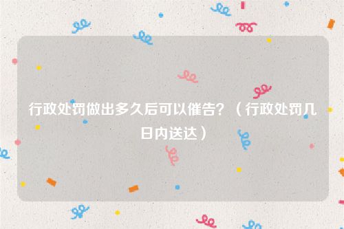 行政处罚做出多久后可以催告？（行政处罚几日内送达）