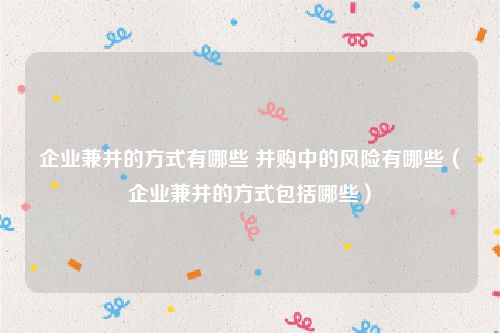 企业兼并的方式有哪些 并购中的风险有哪些（企业兼并的方式包括哪些）