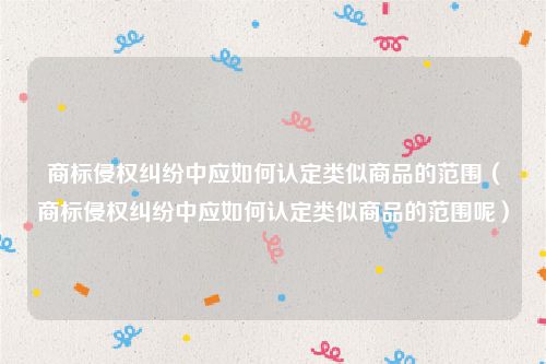 商标侵权纠纷中应如何认定类似商品的范围（商标侵权纠纷中应如何认定类似商品的范围呢）