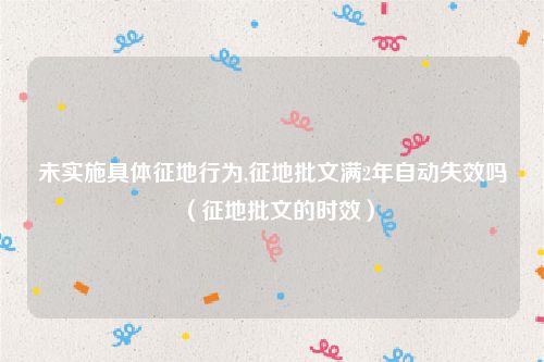 未实施具体征地行为,征地批文满2年自动失效吗（征地批文的时效）