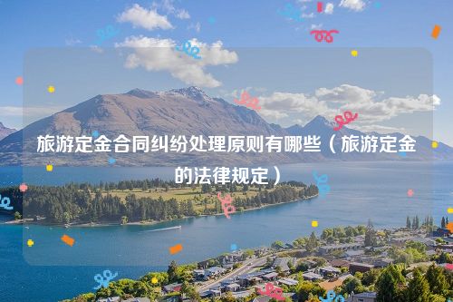 旅游定金合同纠纷处理原则有哪些（旅游定金的法律规定）