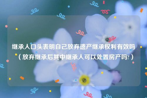 继承人口头表明自己放弃遗产继承权利有效吗（放弃继承后其中继承人可以处置房产吗?）