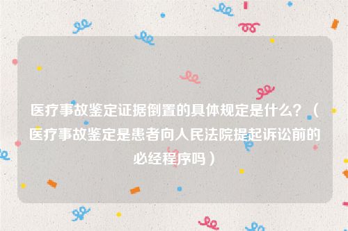 医疗事故鉴定证据倒置的具体规定是什么？（医疗事故鉴定是患者向人民法院提起诉讼前的必经程序吗）