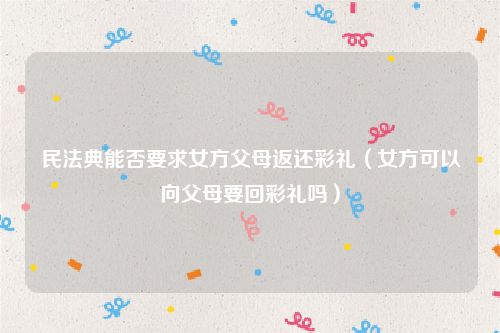 民法典能否要求女方父母返还彩礼（女方可以向父母要回彩礼吗）