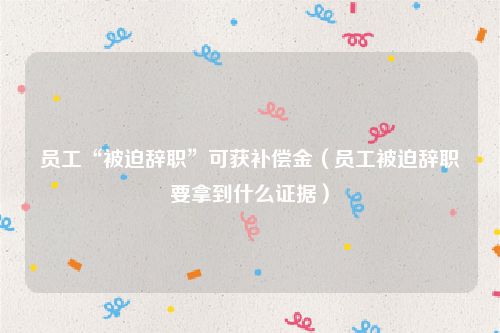 员工“被迫辞职”可获补偿金（员工被迫辞职要拿到什么证据）