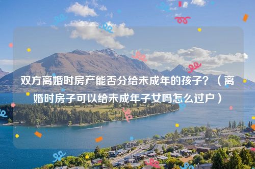 双方离婚时房产能否分给未成年的孩子？（离婚时房子可以给未成年子女吗怎么过户）
