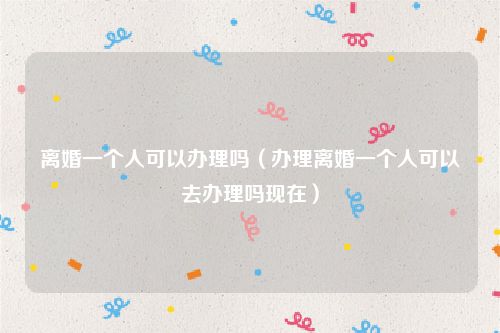 离婚一个人可以办理吗（办理离婚一个人可以去办理吗现在）