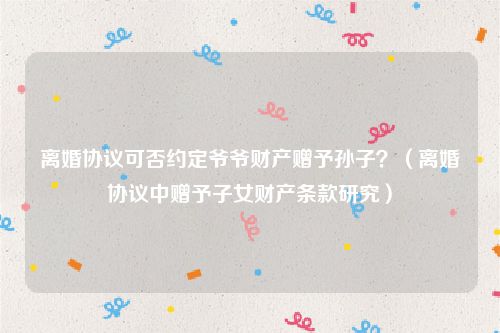 离婚协议可否约定爷爷财产赠予孙子？（离婚协议中赠予子女财产条款研究）