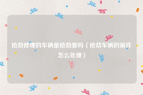 抢劫修理的车辆是抢劫罪吗（抢劫车辆的案件怎么处理）
