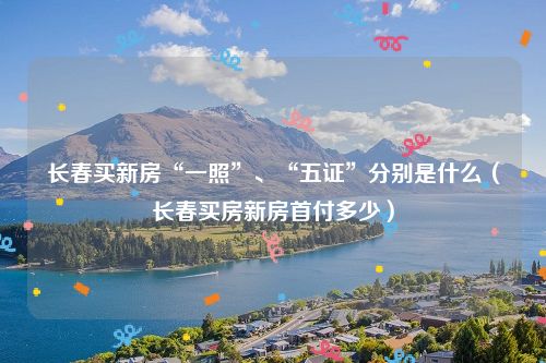 长春买新房“一照”、“五证”分别是什么（长春买房新房首付多少）