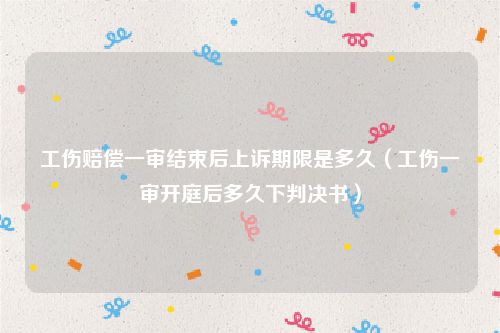 工伤赔偿一审结束后上诉期限是多久（工伤一审开庭后多久下判决书）