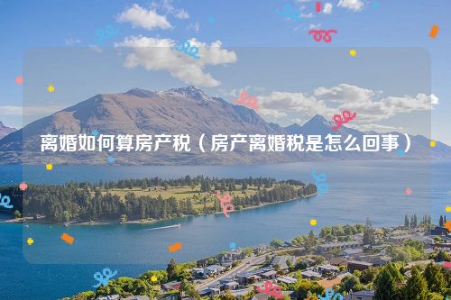 离婚如何算房产税（房产离婚税是怎么回事）