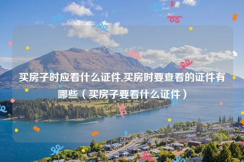 买房子时应看什么证件,买房时要查看的证件有哪些（买房子要看什么证件）