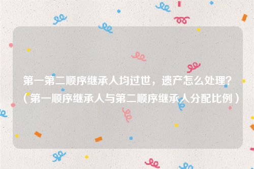 第一第二顺序继承人均过世，遗产怎么处理？（第一顺序继承人与第二顺序继承人分配比例）