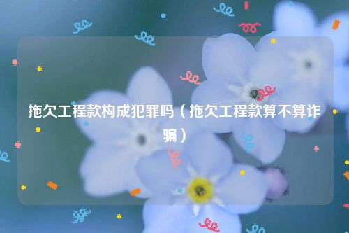 拖欠工程款构成犯罪吗（拖欠工程款算不算诈骗）