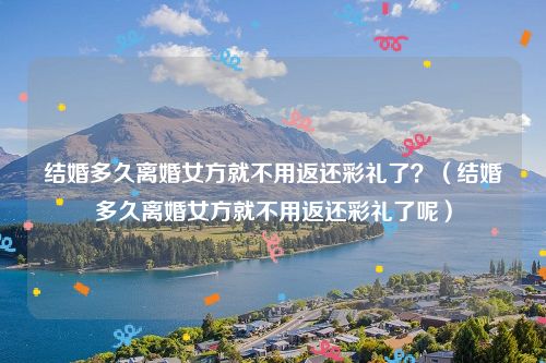 结婚多久离婚女方就不用返还彩礼了？（结婚多久离婚女方就不用返还彩礼了呢）