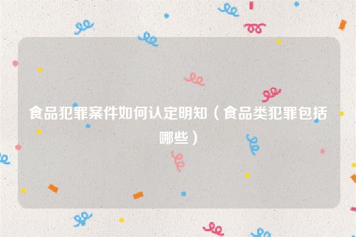 食品犯罪案件如何认定明知（食品类犯罪包括哪些）
