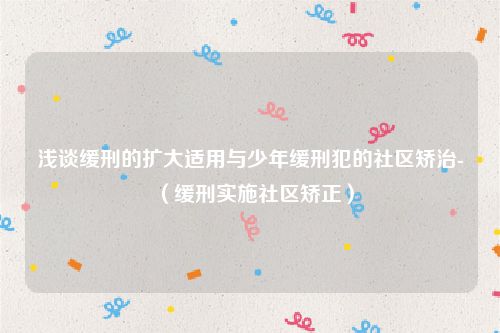 浅谈缓刑的扩大适用与少年缓刑犯的社区矫治-（缓刑实施社区矫正）