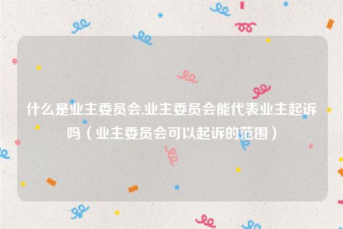 什么是业主委员会,业主委员会能代表业主起诉吗（业主委员会可以起诉的范围）