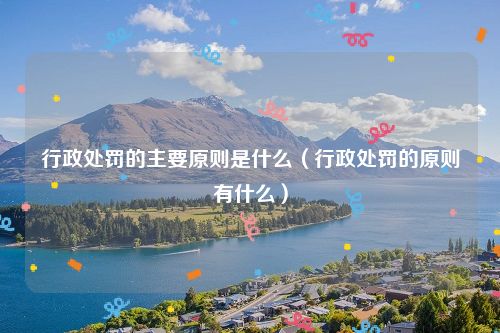 行政处罚的主要原则是什么（行政处罚的原则有什么）